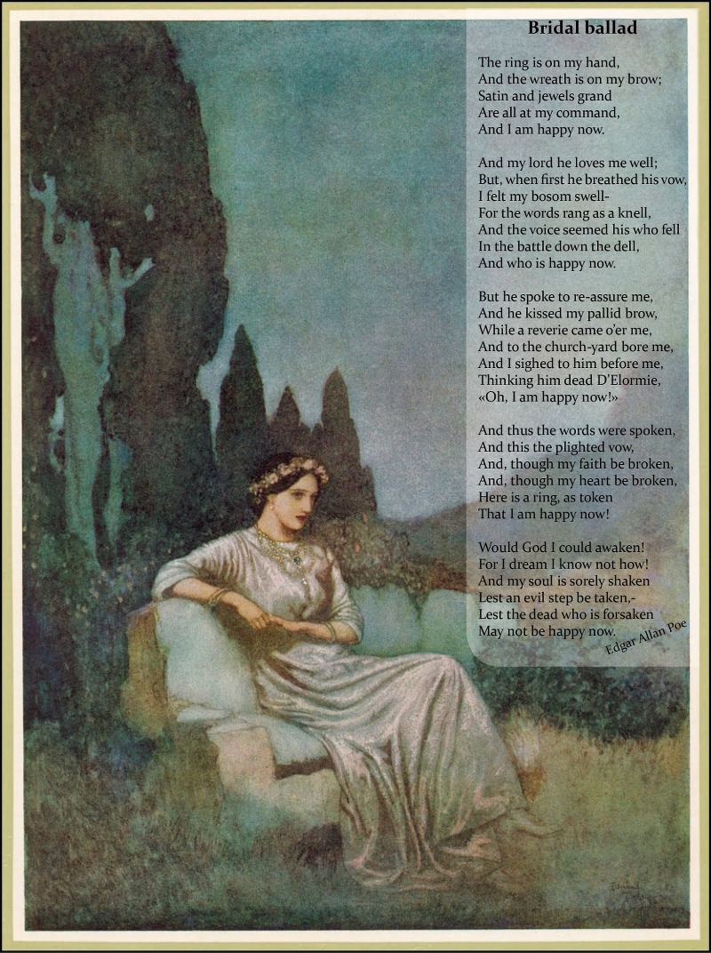 Bridal Ballad / / The ring is on my hand, / And the wreath is on my brow; / Satin and jewels grand / Are all at my command, / And I am happy now. / / And my lord he loves me well; / But, when first he breathed his vow, / I felt my bosom swell- / For the words rang as a knell, / And the voice seemed his who fell / In the battle down the dell, / And who is happy now. / / But he spoke to re-assure me, / And he kissed my pallid brow, / While a reverie came o'er me, / And to the church-yard bore me, / And I sighed to him before me, / Thinking him dead D'Elormie, / 