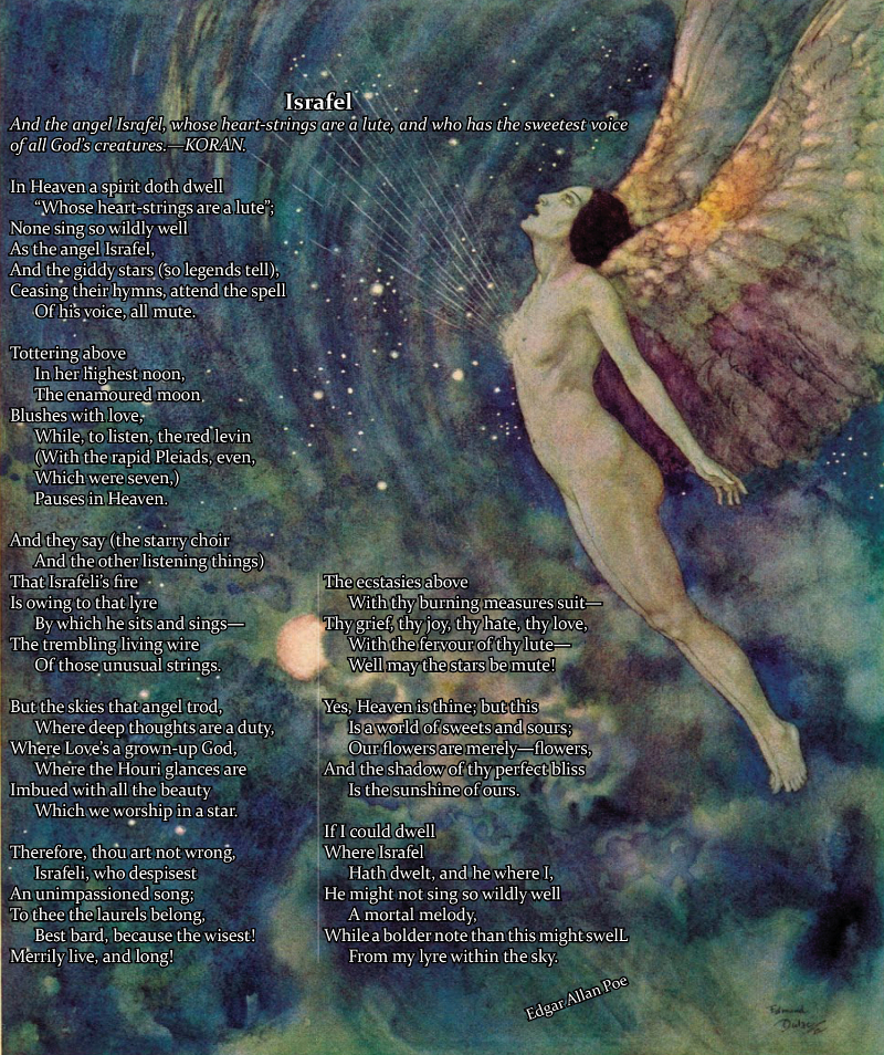 Israfel / And the angel Israfel, whose heart-strings are a lute, and who has the sweetest voice of all God's creatures.—KORAN. / / In Heaven a spirit doth dwell / “Whose heart-strings are a lute”; / None sing so wildly well / As the angel Israfel, / And the giddy stars (so legends tell), / Ceasing their hymns, attend the spell / Of his voice, all mute. / / Tottering above / In her highest noon, / The enamoured moon / Blushes with love, / While, to listen, the red levin / (With the rapid Pleiads, even, / Which were seven,) / Pauses in Heaven. / / And they say (the starry choir / And the other listening things) / That Israfeli’s fire / Is owing to that lyre / By which he sits and sings— / The trembling living wire / Of those unusual strings. / / But the skies that angel trod, / Where deep thoughts are a duty, / Where Love’s a grown-up God, / Where the Houri glances are / Imbued with all the beauty / Which we worship in a star. / / Therefore, thou art not wrong, / Israfeli, who despisest / An unimpassioned song; / To thee the laurels belong, / Best bard, because the wisest! / Merrily live, and long! / The ecstasies above / With thy burning measures suit— / Thy grief, thy joy, thy hate, thy love, / With the fervour of thy lute— / Well may the stars be mute! / / Yes, Heaven is thine; but this / Is a world of sweets and sours; / Our flowers are merely—flowers, / And the shadow of thy perfect bliss / Is the sunshine of ours. / / If I could dwell / Where Israfel / Hath dwelt, and he where I, / He might not sing so wildly well / A mortal melody, / While a bolder note than this might swell / / From my lyre within the sky. / / Edgar Allan Poe